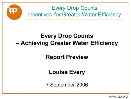Www.ippr.org Every Drop Counts – Achieving Greater Water Efficiency Report Preview Louise Every 7 September 2006 Every Drop Counts Incentives for Greater.