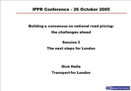 IPPR Conference - 26 October 2005 Building a consensus on national road pricing: the challenges ahead Session 3 The next steps for London Dick Halle Transport.