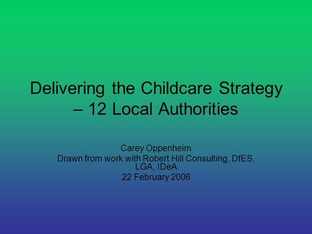 Delivering the Childcare Strategy – 12 Local Authorities Carey Oppenheim Drawn from work with Robert Hill Consulting, DfES, LGA, IDeA 22 February 2006.
