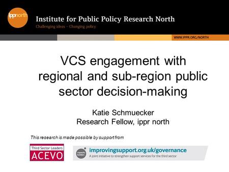 VCS engagement with regional and sub-region public sector decision-making Katie Schmuecker Research Fellow, ippr north This research is made possible by.