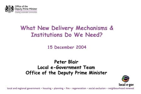 What New Delivery Mechanisms & Institutions Do We Need? 15 December 2004 Peter Blair Local e-Government Team Office of the Deputy Prime Minister Peter.