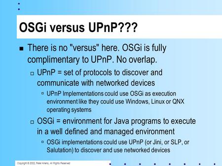 Copyright © 2002, Peter Kriens, All Rights Reserved OSGi versus UPnP??? There is no versus here. OSGi is fully complimentary to UPnP. No overlap. UPnP.