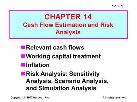 14 - 1 Copyright © 2002 Harcourt Inc.All rights reserved. Relevant cash flows Working capital treatment Inflation Risk Analysis: Sensitivity Analysis,