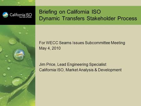 Briefing on California ISO Dynamic Transfers Stakeholder Process For WECC Seams Issues Subcommittee Meeting May 4, 2010 Jim Price, Lead Engineering Specialist.