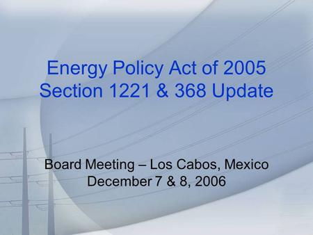 Energy Policy Act of 2005 Section 1221 & 368 Update Board Meeting – Los Cabos, Mexico December 7 & 8, 2006.