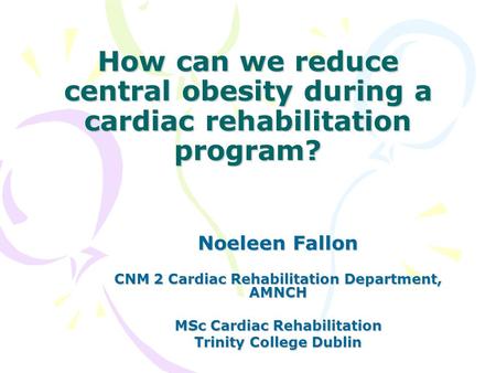 How can we reduce central obesity during a cardiac rehabilitation program? Noeleen Fallon CNM 2 Cardiac Rehabilitation Department, AMNCH MSc Cardiac Rehabilitation.