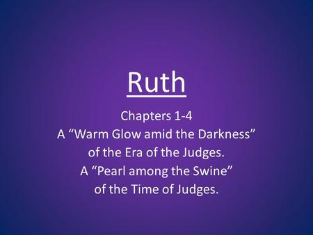 Ruth Chapters 1-4 A Warm Glow amid the Darkness of the Era of the Judges. A Pearl among the Swine of the Time of Judges.