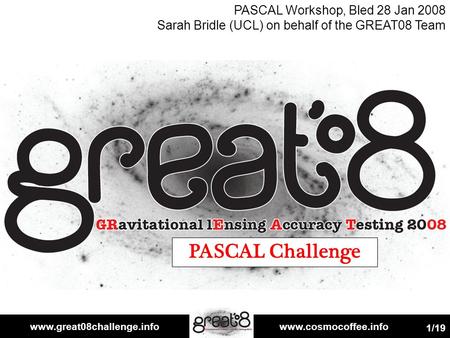 Www.great08challenge.infowww.cosmocoffee.info 1/19 PASCAL Challenge PASCAL Workshop, Bled 28 Jan 2008 Sarah Bridle (UCL) on behalf of the GREAT08 Team.