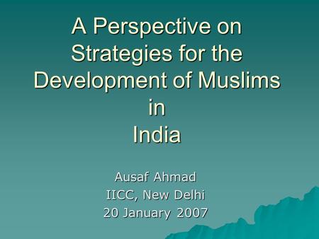 A Perspective on Strategies for the Development of Muslims in India Ausaf Ahmad IICC, New Delhi 20 January 2007.