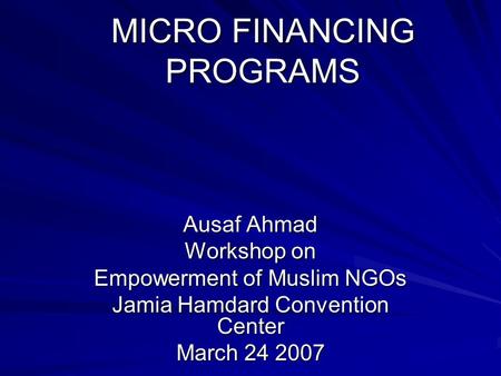 MICRO FINANCING PROGRAMS Ausaf Ahmad Workshop on Empowerment of Muslim NGOs Jamia Hamdard Convention Center March 24 2007.