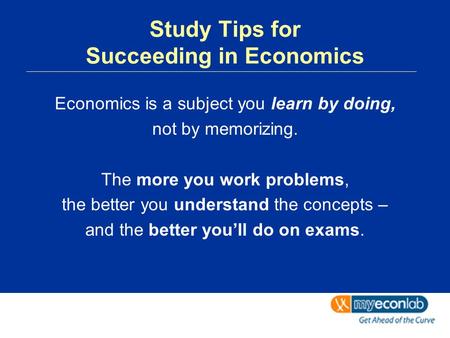 Study Tips for Succeeding in Economics Economics is a subject you learn by doing, not by memorizing. The more you work problems, the better you understand.