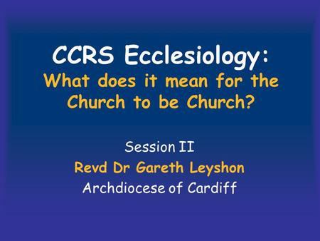CCRS Ecclesiology: What does it mean for the Church to be Church? Session II Revd Dr Gareth Leyshon Archdiocese of Cardiff.