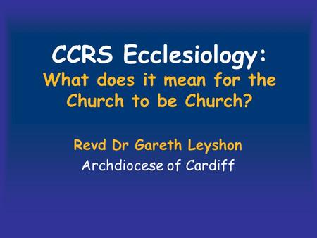 CCRS Ecclesiology: What does it mean for the Church to be Church? Revd Dr Gareth Leyshon Archdiocese of Cardiff.