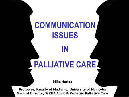 COMMUNICATION ISSUES IN PALLIATIVE CARE Mike Harlos Professor, Faculty of Medicine, University of Manitoba Medical Director, WRHA Adult & Pediatric Palliative.