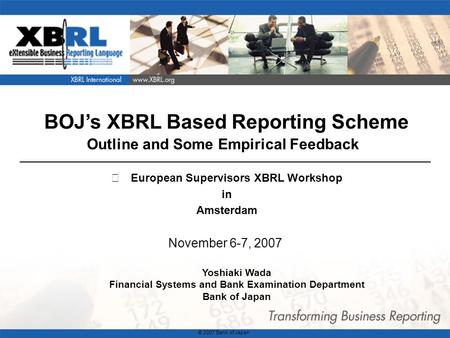 1 BOJs XBRL Based Reporting Scheme Outline and Some Empirical Feedback November 6-7, 2007 Yoshiaki Wada Financial Systems and Bank Examination Department.