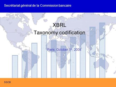 SIGD XBRL format de reporting SGCB XBRL Taxonomy codification Secrétariat général de la Commission bancaire SGCB Paris, October 1 st, 2008.