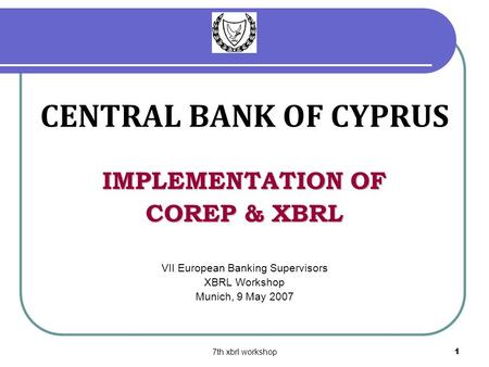 7th xbrl workshop1 CENTRAL BANK OF CYPRUS IMPLEMENTATION OF COREP & XBRL VII European Banking Supervisors XBRL Workshop Munich, 9 May 2007.