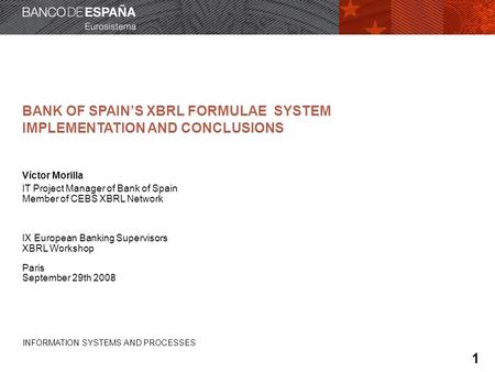 INFORMATION SYSTEMS AND PROCESSES BANK OF SPAINS XBRL FORMULAE SYSTEM IMPLEMENTATION AND CONCLUSIONS Víctor Morilla IT Project Manager of Bank of Spain.