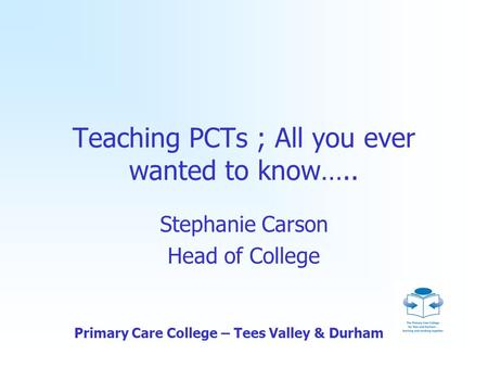 Primary Care College – Tees Valley & Durham Teaching PCTs ; All you ever wanted to know….. Stephanie Carson Head of College.