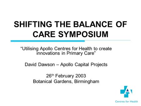 SHIFTING THE BALANCE OF CARE SYMPOSIUM Utilising Apollo Centres for Health to create innovations in Primary Care David Dawson – Apollo Capital Projects.