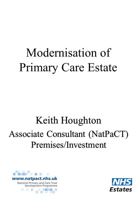 Modernisation of Primary Care Estate Keith Houghton Associate Consultant (NatPaCT) Premises/Investment Keith Houghton Associate Consultant (NatPaCT) Premises/Investment.