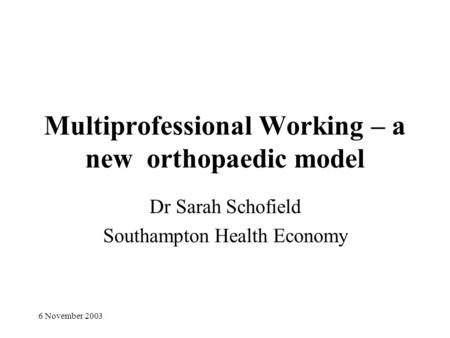 6 November 2003 Multiprofessional Working – a new orthopaedic model Dr Sarah Schofield Southampton Health Economy.