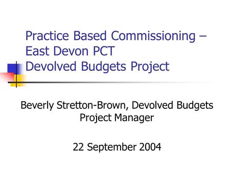 Practice Based Commissioning – East Devon PCT Devolved Budgets Project Beverly Stretton-Brown, Devolved Budgets Project Manager 22 September 2004.