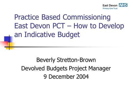 Practice Based Commissioning East Devon PCT – How to Develop an Indicative Budget Beverly Stretton-Brown Devolved Budgets Project Manager 9 December 2004.