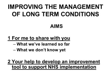IMPROVING THE MANAGEMENT OF LONG TERM CONDITIONS AIMS 1For me to share with you –What weve learned so far –What we dont know yet 2 Your help to develop.