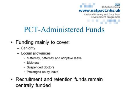 PCT-Administered Funds Funding mainly to cover: –Seniority –Locum allowances Maternity, paternity and adoptive leave Sickness Suspended doctors Prolonged.
