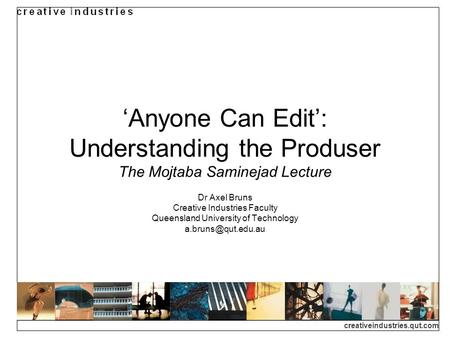 Creativeindustries.qut.com Anyone Can Edit: Understanding the Produser The Mojtaba Saminejad Lecture Dr Axel Bruns Creative Industries Faculty Queensland.