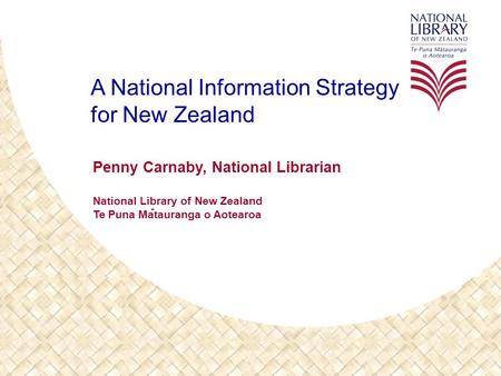 A National Information Strategy for New Zealand Penny Carnaby, National Librarian National Library of New Zealand Te Puna Matauranga o Aotearoa -