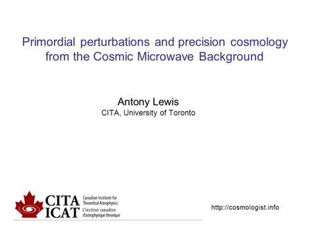 Primordial perturbations and precision cosmology from the Cosmic Microwave Background Antony Lewis CITA, University of Toronto