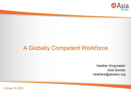 October 18, 2012 A Globally Competent Workforce Heather Singmaster Asia Society