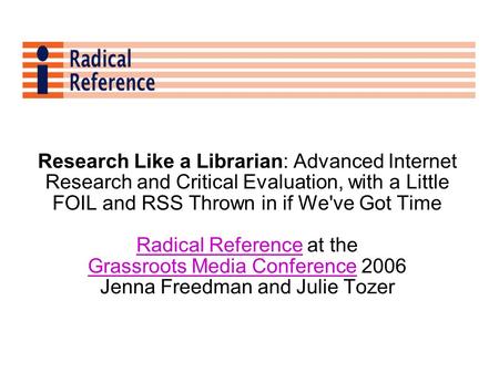 Research Like a Librarian: Advanced Internet Research and Critical Evaluation, with a Little FOIL and RSS Thrown in if We've Got Time Radical ReferenceRadical.