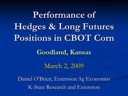 Performance of Hedges & Long Futures Positions in CBOT Corn Goodland, Kansas March 2, 2009 Daniel OBrien, Extension Ag Economist K-State Research and Extension.