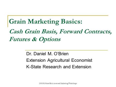2008 K-State Risk Assessed Marketing Workshops Grain Marketing Basics: Cash Grain Basis, Forward Contracts, Futures & Options Dr. Daniel M. OBrien Extension.
