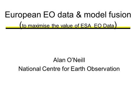 European EO data & model fusion ( to maximise the value of ESA EO Data ) Alan ONeill National Centre for Earth Observation.