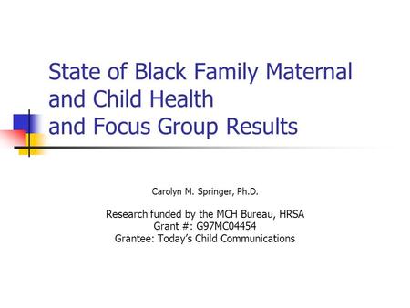 State of Black Family Maternal and Child Health and Focus Group Results Carolyn M. Springer, Ph.D. Research funded by the MCH Bureau, HRSA Grant #: G97MC04454.