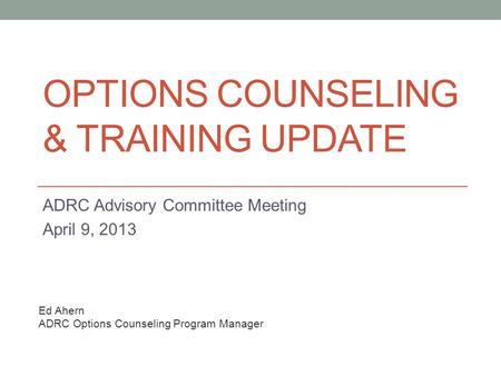 OPTIONS COUNSELING & TRAINING UPDATE ADRC Advisory Committee Meeting April 9, 2013 Ed Ahern ADRC Options Counseling Program Manager.
