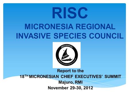 RISC MICRONESIA REGIONAL INVASIVE SPECIES COUNCIL Report to the 18 TH MICRONESIAN CHIEF EXECUTIVES SUMMIT Majuro, RMI November 29-30, 2012.