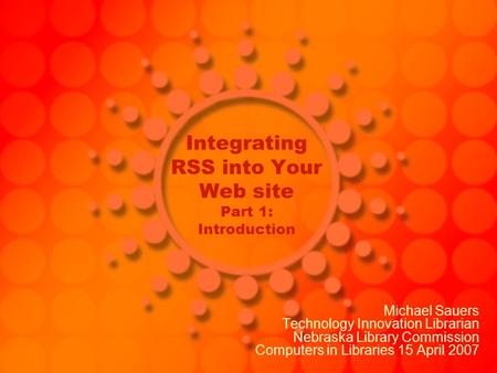 Integrating RSS into Your Web site Part 1: Introduction Michael Sauers Technology Innovation Librarian Nebraska Library Commission Computers in Libraries.