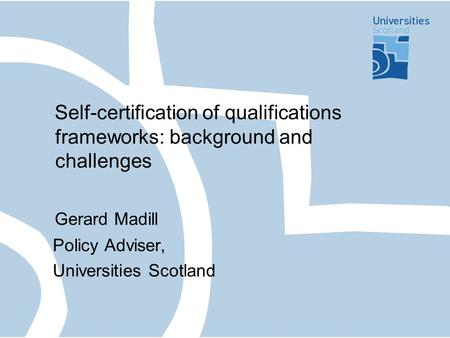 Self-certification of qualifications frameworks: background and challenges Gerard Madill Policy Adviser, Universities Scotland.