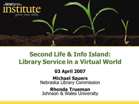 Second Life & Info Island: Library Service in a Virtual World 03 April 2007 Michael Sauers Nebraska Library Commission Rhonda Trueman Johnson & Wales University.