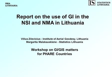 STATISTICS LITHUANIA Report on the use of GI in the NSI and NMA in Lithuania Vilius Zilevicius - Institute of Aerial Geodesy, Lithuania Margarita Malakauskiene.