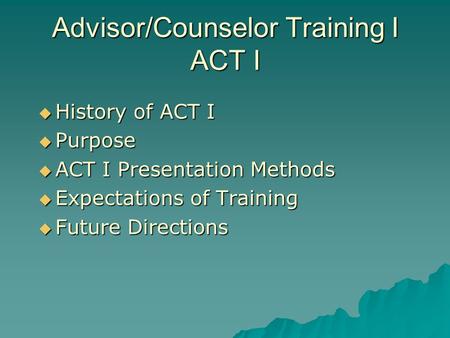 Advisor/Counselor Training I ACT I History of ACT I History of ACT I Purpose Purpose ACT I Presentation Methods ACT I Presentation Methods Expectations.