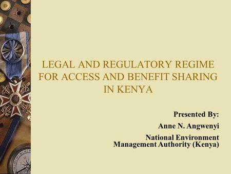 LEGAL AND REGULATORY REGIME FOR ACCESS AND BENEFIT SHARING IN KENYA Presented By: Anne N. Angwenyi National Environment Management Authority (Kenya)