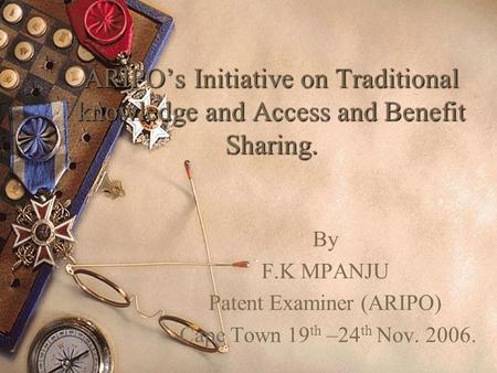 ARIPOs Initiative on Traditional knowledge and Access and Benefit Sharing. By F.K MPANJU Patent Examiner (ARIPO) Cape Town 19 th –24 th Nov. 2006.