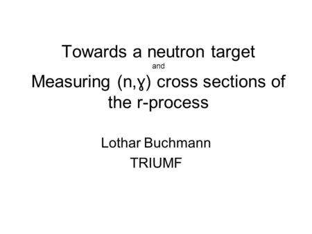 Towards a neutron target and Measuring (n, ɣ) cross sections of the r-process Lothar Buchmann TRIUMF.