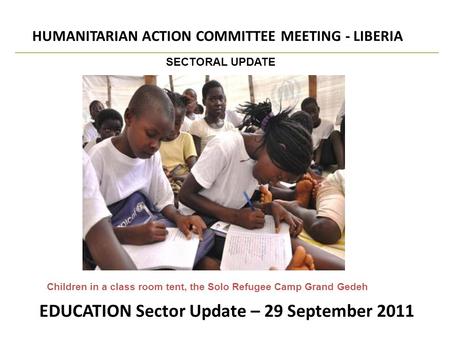 EDUCATION Sector Update – 29 September 2011 HUMANITARIAN ACTION COMMITTEE MEETING - LIBERIA SECTORAL UPDATE Children in a class room tent, the Solo Refugee.